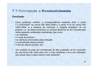 Conclusão

•   Como podemos verificar, a correspondência existente entre o ponto
    7.3.1/2/3/4/5/6/7 da norma ISO 9001:2008 e o ponto 4.4.6 da norma ISO
    14001:2004, é a tentativa de minimizar a “pegada ecológica” de um
    produto, i.é., ao desenvolvermos um produto devemos ter em consideração
    vários aspectos ambientais importantes, tais como:
     os materiais;
     o modo de produzir;
     os resíduos provocados pela produção;
     a manutenção desse produto;
     o fim de vida do produto, etc…

•   “Um produto só pode ser considerado de alta qualidade, se for produzido
    de uma forma não hostil para com o meio ambiente e se a sua utilização,
    não causar dano a esse mesmo meio ambiente”.


                                                                         25
 