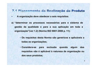 A organização deve obedecer a seis requisitos:

a) “determinar os processos necessários para o sistema de
  gestão da qualidade e para a sua aplicação em toda a
  organização”(ver 1.2) (Norma ISO 9001:2008 p. 11);

      • Os requisitos desta Norma são genéricos e aplicáveis a
        todas as organizações;

      • Considera-se   para   exclusão    quando       algum   dos
        requisitos não é aplicável à natureza da organização ou
        dos seus produtos;

                                                                 3
 