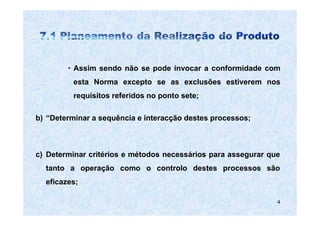 • Assim sendo não se pode invocar a conformidade com
          esta Norma excepto se as exclusões estiverem nos
          requisitos referidos no ponto sete;

b) “Determinar a sequência e interacção destes processos;



c) Determinar critérios e métodos necessários para assegurar que
  tanto a operação como o controlo destes processos são
  eficazes;

                                                               4
 