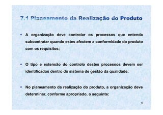 A organização deve controlar os processos que entenda
subcontratar quando estes afectem a conformidade do produto
com os requisitos;



O tipo e extensão do controlo destes processos devem ser
identificados dentro do sistema de gestão da qualidade;



No planeamento da realização do produto, a organização deve
determinar, conforme apropriado, o seguinte:

                                                          6
 
