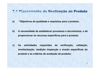 a)   “Objectivos da qualidade e requisitos para o produto;



b)   A necessidade de estabelecer processos e documentos, e de
     proporcionar os recursos específicos para o produto;



c)   As   actividades   requeridas   de   verificação,   validação,
     monitorização, medição inspecção e ensaio específicas do
     produto e os critérios de aceitação do produto;


                                                                  7
 
