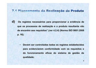 d)   Os registos necessários para proporcionar a evidência de
     que os processos de realização e o produto resultante vão
     de encontro aos requisitos”.(ver 4.2.4) (Norma ISO 9001:2008
     p. 16);



       •   Devem ser controlados todos os registos estabelecidos
           para evidenciarem conformidade com os requisitos e
           do funcionamento eficaz do sistema de gestão da
           qualidade;
                                                                8
 