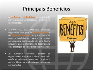 Principais Benefícios A  confiança  e  credibilidade  na certificação por entidades certificadoras credíveis e reconhecidas;  A norma ISO 9001:2008 está orientada segundo os princípios da  Qualidade Total  e da  Melhoria Contínua ,  o que é coerente com os modelos de negócio de muitas organizações contribuindo de uma forma relevante para a melhoria do desempenho e da prestação de valor pelas organizações;  As auditorias externas ajudam as organizações auditadas a detectarem não conformidades que devem ser corrigidas e oportunidades de melhoria que devem ser aproveitadas;  