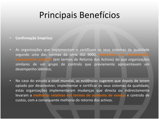 Principais Benefícios Confirmação Empírica: As organizações que implementam e certificam os seus sistemas da qualidade segundo uma das normas da série ISO 9000,  evidenciam um desempenho francamente superior  (em termos de Retorno dos Activos) do que organizações similares de um grupo de controlo que previamente apresentavam um desempenho idêntico;  No caso do estudo a nível mundial, as evidências sugerem que depois de terem optado por desenvolver, implementar e certificar os seus sistemas da qualidade, estas organizações implementaram mudanças que directa ou indirectamente levaram a  melhorias relativas em termos de aumento de vendas  e controlo de custos, com a consequente melhoria do retorno dos activos. 