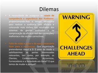 Dilemas A necessidade de assegurar os  níveis de competência e experiência dos Auditores , proporcionando-lhes o tempo necessário para realizar a auditoria com eficácia e colocando mais ênfase nos resultados dos sistemas de gestão auditados e na comprovação da eficácia real das correcções/melhorias e das acções correctivas;  Falta de visão a prazo e do que é necessário fazer para a concretizar : Que organização pretendemos daqui a 3- 5 anos de modo a satisfazermos as partes interessadas relevantes, tais como, por exemplo, os Clientes, Colaboradores, Accionistas, Fornecedores e a Sociedade em Geral? O que temos de mudar e porquê?  