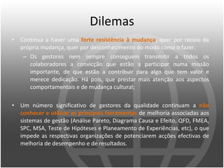 Dilemas Continua a haver uma  forte resistência à mudança , quer por receio da própria mudança, quer por desconhecimento do modo como o fazer.  Os gestores nem sempre conseguem transmitir a todos os colaboradores a convicção que estão a participar numa missão importante, de que estão a contribuir para algo que tem valor e merece dedicação. Há pois, que prestar mais atenção aos aspectos comportamentais e de mudança cultural;  Um número significativo de gestores da qualidade continuam a  não conhecer e utilizar as principais ferramentas   de melhoria associadas aos sistemas de gestão (Análise Pareto, Diagrama Causa e Efeito, QFD, FMEA, SPC, MSA, Teste de Hipóteses e Planeamento de Experiências, etc), o que impede as respectivas organizações de potenciarem acções efectivas de melhoria de desempenho e de resultados. 