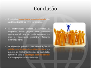 Conclusão É notória a  importância e a notoriedade  das certificações ISO ao nível corporativo; As certificações tendem a acreditar as empresas como  players  num mercado concorrencial cada vez mais agressivo em que é necessário encontrar factores diferenciadores; O objectivo primário das certificações é  validar os métodos de gestão efectivos  e a procura de melhores sistemas de qualidade, tendo em vista a  satisfação total do cliente  e a sua própria sustentabilidade; 