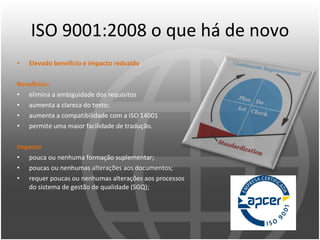 ISO 9001:2008 o que há de novo Elevado beneficio e impacto reduzido ; Benefícios: elimina a ambiguidade dos requisitos aumenta a clareza do texto; aumenta a compatibilidade com a ISO 14001 permite uma maior facilidade de tradução. Impacto pouca ou nenhuma formação suplementar; poucas ou nenhumas alterações aos documentos; requer poucas ou nenhumas alterações aos processos do sistema de gestão de qualidade (SGQ); 