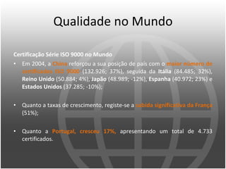 Qualidade no Mundo Certificação Série ISO 9000 no Mundo Em 2004, a  China  reforçou a sua posição de país com o  maior número de certificados ISO 9000  (132.926; 37%), seguida da  Itália  (84.485; 32%),  Reino Unido  (50.884; 4%),  Japão  (48.989; -12%),  Espanha  (40.972; 23%) e  Estados Unidos  (37.285; -10%); Quanto a taxas de crescimento, registe-se a  subida significativa da França  (51%); Quanto a  Portugal, cresceu 17%,  apresentando um total de 4.733 certificados. 