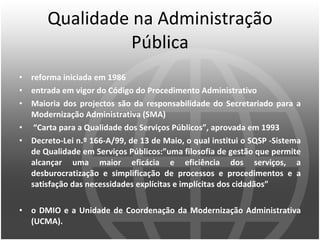 Qualidade na Administração Pública reforma iniciada em 1986 entrada em vigor do Código do Procedimento Administrativo Maioria dos projectos são da responsabilidade do Secretariado para a Modernização Administrativa (SMA)   “ Carta para a Qualidade dos Serviços Públicos”, aprovada em 1993   Decreto-Lei n.º 166-A/99, de 13 de Maio, o qual institui o SQSP -Sistema de Qualidade em Serviços Públicos : ” uma filosofia de gestão que permite alcançar uma maior eficácia e eficiência dos serviços, a desburocratização e simplificação de processos e procedimentos e a satisfação das necessidades explícitas e implícitas dos cidadãos ” o DMIO e a Unidade de Coordenação da Modernização Administrativa (UCMA).  