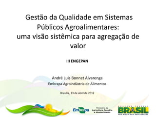 Gestão da Qualidade em Sistemas
      Públicos Agroalimentares:
uma visão sistêmica para agregação de
                valor
                     III ENGEPAN


           André Luis Bonnet Alvarenga
         Embrapa Agroindústria de Alimentos

                Brasília, 13 de abril de 2012
 