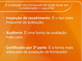 A avaliação dos fornecedores pode levar em
consideração o seguinte:
• Inspeção de recebimento: É o tipo mais
frequente de avaliação;
• Auditoria: É uma forma de avaliação
mais cara;
• Certificado por 3ª parte: É a forma mais
adequada de avaliação de fornecedor.
 
