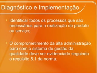 Diagnóstico e Implementação
• Identificar todos os processos que são
necessários para a realização do produto
ou serviço;
• O comprometimento da alta administração
para com o sistema de gestão da
qualidade deve ser evidenciado seguindo
o requisito 5.1 da norma.
 