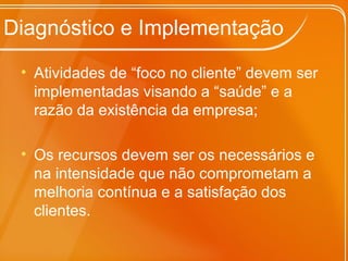 Diagnóstico e Implementação
• Atividades de “foco no cliente” devem ser
implementadas visando a “saúde” e a
razão da existência da empresa;
• Os recursos devem ser os necessários e
na intensidade que não comprometam a
melhoria contínua e a satisfação dos
clientes.
 
