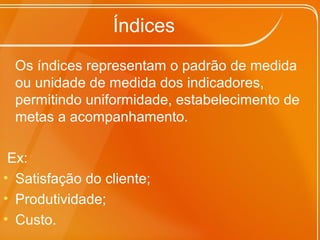 Índices
Os índices representam o padrão de medida
ou unidade de medida dos indicadores,
permitindo uniformidade, estabelecimento de
metas a acompanhamento.
Ex:
• Satisfação do cliente;
• Produtividade;
• Custo.
 