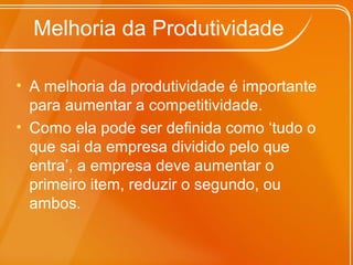 Melhoria da Produtividade
• A melhoria da produtividade é importante
para aumentar a competitividade.
• Como ela pode ser definida como ‘tudo o
que sai da empresa dividido pelo que
entra’, a empresa deve aumentar o
primeiro item, reduzir o segundo, ou
ambos.
 