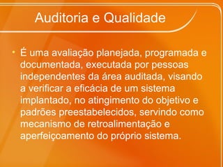 Auditoria e Qualidade
• É uma avaliação planejada, programada e
documentada, executada por pessoas
independentes da área auditada, visando
a verificar a eficácia de um sistema
implantado, no atingimento do objetivo e
padrões preestabelecidos, servindo como
mecanismo de retroalimentação e
aperfeiçoamento do próprio sistema.
 