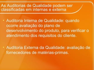 As Auditorias de Qualidade podem ser
classificadas em internas e externa
• Auditoria Interna de Qualidade: quando
ocorre avaliação do plano de
desenvolvimento do produto, para verificar o
atendimento dos requisitos do cliente.
• Auditoria Externa da Qualidade: avaliação de
fornecedores de matérias-primas.
 