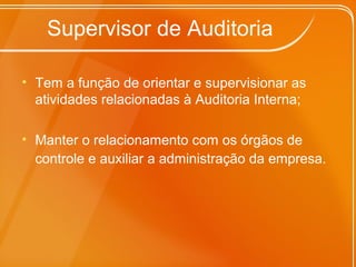 Supervisor de Auditoria
• Tem a função de orientar e supervisionar as
atividades relacionadas à Auditoria Interna;
• Manter o relacionamento com os órgãos de
controle e auxiliar a administração da empresa.
 