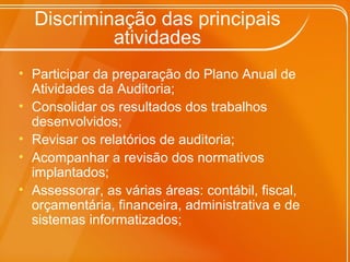 Discriminação das principais
atividades
• Participar da preparação do Plano Anual de
Atividades da Auditoria;
• Consolidar os resultados dos trabalhos
desenvolvidos;
• Revisar os relatórios de auditoria;
• Acompanhar a revisão dos normativos
implantados;
• Assessorar, as várias áreas: contábil, fiscal,
orçamentária, financeira, administrativa e de
sistemas informatizados;
 