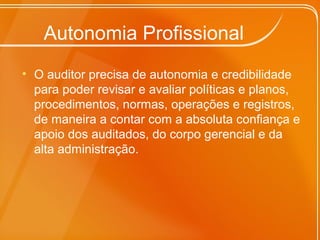 Autonomia Profissional
• O auditor precisa de autonomia e credibilidade
para poder revisar e avaliar políticas e planos,
procedimentos, normas, operações e registros,
de maneira a contar com a absoluta confiança e
apoio dos auditados, do corpo gerencial e da
alta administração.
 