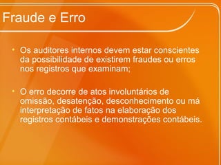 Fraude e Erro
• Os auditores internos devem estar conscientes
da possibilidade de existirem fraudes ou erros
nos registros que examinam;
• O erro decorre de atos involuntários de
omissão, desatenção, desconhecimento ou má
interpretação de fatos na elaboração dos
registros contábeis e demonstrações contábeis.
 