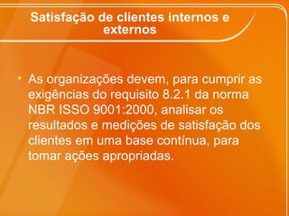 Satisfação de clientes internos e
externos
• As organizações devem, para cumprir as
exigências do requisito 8.2.1 da norma
NBR ISSO 9001:2000, analisar os
resultados e medições de satisfação dos
clientes em uma base contínua, para
tomar ações apropriadas.
 