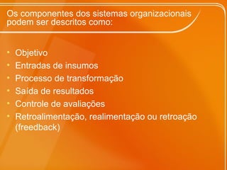Os componentes dos sistemas organizacionais
podem ser descritos como:
• Objetivo
• Entradas de insumos
• Processo de transformação
• Saída de resultados
• Controle de avaliações
• Retroalimentação, realimentação ou retroação
(freedback)
 