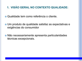 1.  Visão Geral no Contexto Qualidade:Qualidade tem como referência o cliente. Um produto de qualidade satisfaz as expectativas e exigências do consumidor Não necessariamente apresenta particularidades técnicas excepcionais.