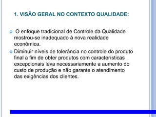 1. Visão Geral no Contexto Qualidade: O enfoque tradicional de Controle da Qualidade mostrou-se inadequado à nova realidade econômica. Diminuir níveis de tolerância no controle do produto final a fim de obter produtos com características excepcionais leva necessariamente a aumento do custo de produção e não garante o atendimento das exigências dos clientes. 
