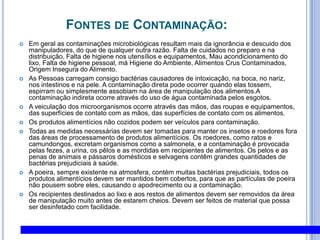 CONTAMINAÇÕES alimentares de origem bacteriana:SalmonellaBacilo G-, aeróbico Fezes, sujeira e pó PH 6,50-07,5 ; 35 - 37ºc Carnes, ovos, equipamentos, manipuladores Portadores sadiosInfecção intestinal, febre, vômito, diarréia100.000 bact/gramaInativação: 60º C POR 15 MINUTOS2600 sorotipos• Febre tifóide: S. typhi (febre tifóide caracteriza-se  por febre, dor de cabeça, diarréia e dor abdominal  podendo produzir  ainda danos respiratórios, hepáticos, esplênicos e/ou neurológicos )• Febre paratifóide: S. paratyphi (A, B, C) Gastroenterite: S. typhimurium e S. entereditesO gênero Salmonella inclui várias espécies patogênicas para o homem e outros animais. Este gênero pertence à família das Enterobacteriaciae e os principais focos de infecção são as fezes humanas e de animais. Gram negativos e anaeróbios facultativos. Nas espécies mais importantes incluem-se o agente da febre tiróide, S.typhi,  e as espécies mais associadas às infecções alimentares têm sido identificadas como S. typhimurium, S. enteritidis e S. newport, correspondendo à S. typhimurium a responsabilidade pelos maiores incidentes. Esta última espécie produz uma enterotoxina de natureza lipopolissacarídica com elevado peso molecular.Os sintomas mais freqüentes caracterizam-se pelo aparecimento de diarréias, dores abdominais, febre e vômitos. Estes sintomas aparecem, normalmente, entre 12 a 36 horas após ingestão dos alimentos contaminados.