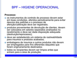 BPF – HIGIENE PESSOALHigiene Pessoal:exames médicos admissionais, periódicos e demissionais;todos os funcionários devem manter um alto grau de limpeza pessoal;mãos devem ser higienizadas;pessoas afetadas por qualquer enfermidade que possa contaminar a matéria - prima, os ingredientes, o ambiente, outros funcionários ou visitantes não devem participar do processo produtivo;nenhuma pessoa portadora de ferimentos poderá continuar manipulando alimentos, ou superfícies em contato com alimentos, até que se determine seu retorno à função por determinação médica;cabelos devem estar limpos e totalmente protegidos com touca;não é permitido o uso de barbas, unhas devem ser mantidas curtas, limpas e sem esmalte, cílios, unhas postiças e maquilagem são proibidos;não é permitido fumar em áreas de produção de alimentos;
