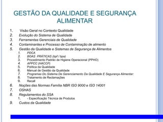 GESTÃO DA QUALIDADE E SEGURANÇA ALIMENTAR Visão Geral no Contexto QualidadeEvolução do Sistema de Qualidade Ferramentas Gerenciais de Qualidade Contaminantes e Processo de Contaminação de alimento Gestão da Qualidade e Sistemas de Segurança de Alimentos PDCABOAS  PRÁTICAS (bpf / bpa)Procedimento Padrão de Higiene Operacional (PPHO)APPCC (HACCP)Política da Qualidade Manual de Gestão da Qualidade Programas Do Sistema De Gerenciamento Da Qualidade E Segurança Alimentar:Tratamento de ReclamaçõesRecallNoções das Normas Família NBR ISO 9000 e ISO 14001OSHASRegulamentos do SSA- Especificação Técnica de ProdutosCustos da Qualidade