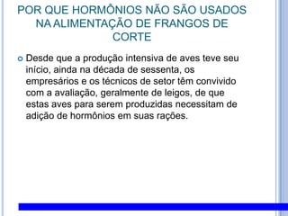 POR QUE HORMÔNIOS NÃO SÃO USADOS NA ALIMENTAÇÃO DE FRANGOS DE CORTEDesde que a produção intensiva de aves teve seu início, ainda na década de sessenta, os empresários e os técnicos de setor têm convivido com a avaliação, geralmente de leigos, de que estas aves para serem produzidas necessitam de adição de hormônios em suas rações. 
