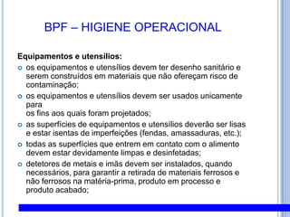 BPF – HIGIENE PESSOALUniformes e acessórios:uniformes devem estar limpos, sem botões e sem bolsos acima da cintura;uniformes devem ser trocados diariamente;a lavagem dos uniformes deve ser realizada em lavanderia própria para esse fim;calçados devem ser fechados (sem aberturas na frente), impermeáveis e antiderrapantes; calçados devem ser mantidos limpos e sem boas condições; touca deve estar limpa e íntegra;