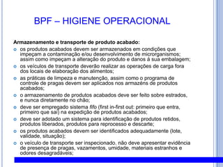 BPF – HIGIENE PESSOALHábitos Comportamentais:deve ser realizado treinamento de todos os funcionários em GMP;devem ser estabelecidos procedimentos documentados para identificação de necessidade de treinamento;treinamentos realizados devem ser registrados;visitantes e funcionários terceirizados devem se adequar a todas as normas de GMP;Práticas não higiênicas como fumar, comer, beber, cuspir, coçar nariz, cabeça e orelha não devem ser realizadas nas áreas de produção; Não deve ser permitido o consumo de alimentos e bebidas nas áreas de sanitários e vestiários;Roupas e pertences pessoais (carteiras, chaves, documentos, etc) devem ser guardados em escaninhos próprios nos vestiários