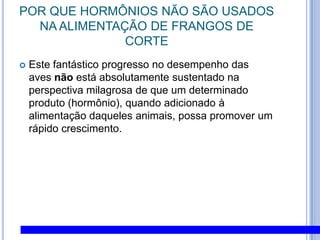 POR QUE HORMÔNIOS NÃO SÃO USADOS NA ALIMENTAÇÃO DE FRANGOS DE CORTEEste fantástico progresso no desempenho das aves não está absolutamente sustentado na perspectiva milagrosa de que um determinado produto (hormônio), quando adicionado à alimentação daqueles animais, possa promover um rápido crescimento. 