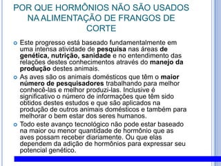 POR QUE HORMÔNIOS NÃO SÃO USADOS NA ALIMENTAÇÃO DE FRANGOS DE CORTEEste progresso está baseado fundamentalmente em uma intensa atividade de pesquisa nas áreas de genética, nutrição, sanidade e no entendimento das relações destes conhecimentos através do manejo da produção destes animais. As aves são os animais domésticos que têm o maior número de pesquisadores trabalhando para melhor conhecê-las e melhor produzi-las. Inclusive é significativo o número de informações que têm sido obtidos destes estudos e que são aplicados na produção de outros animais domésticos e também para melhorar o bem estar dos seres humanos. Todo este avanço tecnológico não pode estar baseado na maior ou menor quantidade de hormônio que as aves possam receber diariamente. Ou que elas dependem da adição de hormônios para expressar seu potencial genético. 