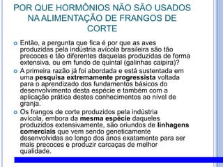 POR QUE HORMÔNIOS NÃO SÃO USADOS NA ALIMENTAÇÃO DE FRANGOS DE CORTEEntão, a pergunta que fica é por que as aves produzidas pela indústria avícola brasileira são tão precoces e tão diferentes daquelas produzidas de forma extensiva, ou em fundo de quintal (galinhas caipira)? A primeira razão já foi abordada e está sustentada em uma pesquisa extremamente progressista voltada para o aprendizado dos fundamentos básicos do desenvolvimento desta espécie e também com a aplicação prática destes conhecimentos ao nível de granja. Os frangos de corte produzidos pela indústria avícola, embora da mesma espécie daqueles produzidos extensivamente, são oriundos de linhagens comerciais que vem sendo geneticamente desenvolvidas ao longo dos anos exatamente para ser mais precoces e produzir carcaças de melhor qualidade. 
