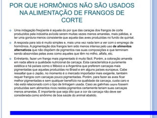 POR QUE HORMÔNIOS NÃO SÃO USADOS NA ALIMENTAÇÃO DE FRANGOS DE CORTEUma indagação freqüente é aquela do por que das caraças dos frangos de corte produzidos pela indústria avícola serem muitas vezes menos amarelas, mais pálidas, e ter uma gordura menos consistente que aquela das aves produzidas no fundo de quintal. A resposta para isto é muito simples e, mais uma vez nada tem a ver com o emprego de hormônios. A pigmentação dos frangos tem sido menos intensa pelo uso de alimentos alternativos que não dispõem de pigmentos nas suas composições e que terminam sendo absorvidas pelas aves como aqueles que têm no milho, alfafa, etc. Entretanto, fazer um frango mais pigmentado é muito fácil. Porém, a coloração amarela em nada altera a qualidade nutricional da carcaça. Esta característica é puramente estética e há países como o México e a Argentina que preferem carcaças mais pigmentadas que aquelas produzidas no Brasil e em alguns países europeus. Cabe ressaltar que o Japão, no momento é o mercado importador mais exigente, também requer frangos com carcaças pouco pigmentadas. Porém, para fazer as aves ficar melhor pigmentadas e sem qualquer benefício na qualidade da carcaça, custa caro e não está relacionado com o tipo de linhagem usada. Caso as galinhas caipira fossem produzidas sem alimentos ricos nestes pigmentos certamente teriam suas carcaças menos amarelas. È importante que seja dito que a cor da carcaça não deve ser considerada como sinônimo de boa saúde do animal abatido.