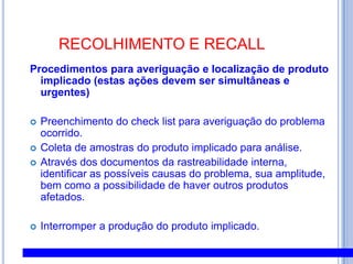 5.7.PROGRAMAS DO SISTEMA DE GERENCIAMENTO DA QUALIDADE ESEGURANÇA ALIMENTARPrograma de Alteração de Especificação: descreve procedimentos a serem adotados quando da produção de novos produtos e/ ou alteração de especificação.Procedimento para Aprovação e Qualificação de Fornecedores: descreve os critérios utilizados para a seleção e aprovação de fornecedores bem a maneira que estes são monitorados.Controle de Processo: procedimento elaborado com o objetivo de assegurar que os processos de produção que influem diretamente na qualidade sejam executados de maneira controlada.Procedimento para Controle de Matérias-Primas, Embalagens e Ingredientes: descreve procedimentos de como monitorar e/ ou controlar a qualidades de matérias primas, ingredientes e embalagem no momento de sua recepção para assegurar que os produtos adquiridos estão em conformidade com os requisitos especificados e suas condições de armazenagem para prevenção de sua deterioração.Procedimento de Armazenamento, Expedição e Transporte: procedimento elaborado com o objetivo de descrever as condições que o produto final deve ser armazenado garantindo assim a sua integridade bem como procedimentos que devem ser adotados no momento de sua expedição e transporte.Procedimento de Calibração, Ajuste e Verificação: descreve procedimentos utilizados para controle dos equipamentos de medida relacionados à segurança do produto a fim de tornar as medidas devidamente confiáveis.Procedimento para Controle de Produtos Não Conformes: estabelece procedimentos para assegurar que o produto não-conforme com os requisitos especificados tenha prevenido sua utilização não intencional.  Procedimento de Manutenção Preventiva e Corretiva: descreve o sistema utilizado para manutenção preventiva dos equipamentos envolvido no processo produtivo bem ações a serem tomadas quando detectado desvios de funcionamento.Procedimento de Amostragem para Análises Químicas e Microbiológicas: descreve as inspeções químicas e microbiológicas realizadas pela Empresa para o cumprimento de especificações e a freqüência realizada quando não especificado pelo cliente.Procedimento de Gestão de Reclamação de Clientes: estabelece procedimentos que devem ser adotados quando ocorre reclamação de clientes e das ações que devem ser tomadas pela Empresa.Programa de Rastreabilidade: procedimento estabelecido para identificação do produto, a partir do recebimento da matéria prima e durante todos os estágios da produção bem como assegurar o recolhimento de um lote, a qualquer tempo em que se fizer necessário.
