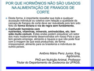 POR QUE HORMÔNIOS NÃO SÃO USADOS NA ALIMENTAÇÃO DE FRANGOS DE CORTEDesta forma, é importante ressaltar que toda e qualquer acusação individual ou coletiva com relação a qualidade da carcaça de frangos de corte deve ser reavaliada pois tem sido feito de forma leviana e via de regra sem fundamento. Confundir hormônio com nutrientes, vitaminas, minerais, aminoácidos, etc. tem sido muito comum. Estas ondas podem prejudicar um setor dos mais modernamente desenvolvidos em nosso País e que tem gerado emprego, alimento e riqueza e que não pode ficar com a imagem de que está produzindo, de forma irresponsável, alimento para os brasileiros e indivíduos de outros países. Antônio Mário Penz Junior, Eng. Agrônomo,                                PhD em Nutrição Animal, Professor Titular do Departamento de Zootecnia da UFRGS.  