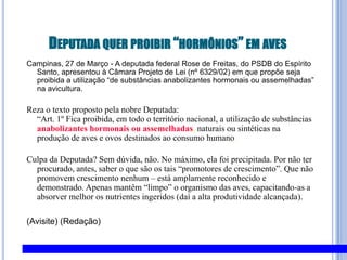 Deputada quer proibir “hormônios” em avesCampinas, 27 de Março - A deputada federal Rose de Freitas, do PSDB do Espírito Santo, apresentou à Câmara Projeto de Lei (nº 6329/02) em que propõe seja proibida a utilização “de substâncias anabolizantes hormonais ou assemelhadas” na avicultura.Reza o texto proposto pela nobre Deputada:“Art. 1º Fica proibida, em todo o território nacional, a utilização de substânciasanabolizantes hormonaisou assemelhadas, naturais ou sintéticas na produção de aves e ovos destinados ao consumo humano.Culpa da Deputada? Sem dúvida, não. No máximo, ela foi precipitada. Por não ter procurado, antes, saber o que são os tais “promotores de crescimento”. Que não promovem crescimento nenhum – está amplamente reconhecido e demonstrado. Apenas mantêm “limpo” o organismo das aves, capacitando-as a absorver melhor os nutrientes ingeridos (daí a alta produtividade alcançada).(Avisite) (Redação) 