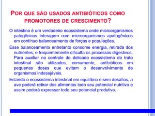 Por que são usados antibióticos como promotores de crescimento?O intestino é um verdadeiro ecossistema onde microorganismos patogênicos interagem com microorganismos apatogênicos em contínuo balanceamento de forças e populações. Esse balanceamento entretanto consome energia, retirada dos nutrientes, e freqüentemente dificulta os processos digestivos. Para auxiliar no controle do delicado ecossistema do trato intestinal são utilizados, comumente, antibióticos em pequenas doses que evitam o desenvolvimento de organismos indesejáveis.Estando o ecossistema intestinal em equilíbrio e sem desafios, a ave poderá retirar dos alimentos todo seu potencial nutritivo e assim poderá expressar todo seu potencial produtivo.