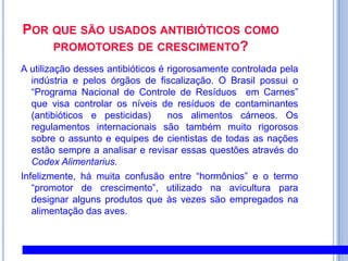Por que são usados antibióticos como promotores de crescimento?A utilização desses antibióticos é rigorosamente controlada pela indústria e pelos órgãos de fiscalização. O Brasil possui o “Programa Nacional de Controle de Resíduos  em Carnes” que visa controlar os níveis de resíduos de contaminantes (antibióticos e pesticidas)  nos alimentos cárneos. Os regulamentos internacionais são também muito rigorosos sobre o assunto e equipes de cientistas de todas as nações estão sempre a analisar e revisar essas questões através do CodexAlimentarius.Infelizmente, há muita confusão entre “hormônios” e o termo “promotor de crescimento”, utilizado na avicultura para designar alguns produtos que às vezes são empregados na alimentação das aves. 