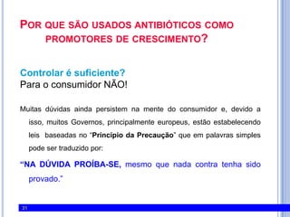 Por que são usados antibióticos como promotores de crescimento?Controlar é suficiente?Para o consumidor NÃO! Muitas dúvidas ainda persistem na mente do consumidor e, devido a isso, muitos Governos, principalmente europeus, estão estabelecendo leis  baseadas no “Princípio da Precaução” queem palavras simples pode ser traduzido por:“NA DÚVIDA PROÍBA-SE, mesmo que nada contra tenha sido provado.” 31