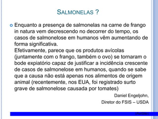 Salmonelas ?Enquanto a presença de salmonelas na carne de frango in natura vem decrescendo no decorrer do tempo, os casos de salmonelose em humanos vêm aumentando de forma significativa.Efetivamente, parece que os produtos avícolas (juntamente com o frango, também o ovo) se tornaram o bode expiatório capaz de justificar a incidência crescente de casos de salmonelose em humanos, quando se sabe que a causa não está apenas nos alimentos de origem animal (recentemente, nos EUA, foi registrado surto grave de salmonelose causada por tomates)Daniel Engeljohn, Diretor do FSIS – USDA(AviSite) 