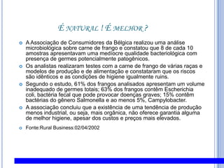 É natural ! É melhor ?A Associação de Consumidores da Bélgica realizou uma análise microbiológica sobre carne de frango e constatou que 8 de cada 10 amostras apresentavam uma medíocre qualidade bacteriológica com presença de germes potencialmente patogênicos.Os analistas realizaram testes com a carne de frango de várias raças e modelos de produção e de alimentação e constataram que os riscos são idênticos e as condições de higiene igualmente ruins.Segundo o estudo, 61% dos frangos analisados apresentam um volume inadequado de germes totais; 63% dos frangos contêm Escherichia coli, bactéria fecal que pode provocar doenças graves; 15% contêm bactérias do gênero Salmonella e ao menos 5%, Campylobacter.A associação concluiu que a existência de uma tendência de produção menos industrial, ou seja, mais orgânica, não oferece garantia alguma de melhor higiene, apesar dos custos e preços mais elevados.  Fonte:Rural Business:02/04/2002 