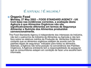 É natural ! É melhor ?OrganicFoodMonday, 27 May 2002 – FOOD STANDARD AGENCY - UKCom base nas evidências correntes, a avaliação desta Agência é que Alimentos Orgânicos não são significativamente diferentes em termos de Segurança Alimentar e Nutrição dos Alimentos produzidos convencionalmente.  TheFood Standards Agency é independente dos interesses da Indústria, não tem o patrocínio da Indústria de Alimentos ou Agrícola e não tem foco sobre os relativos méritos da Produção de  Alimentos Orgânicos, contanto que os alimentos orgânicos estejam de acordo com os padrões legais de segurança  indicados para todos os alimentos. Ademais, a Agência não toma posição na conveniência dos Padrões Orgânicos. A Agência entretanto tem a responsabilidade de assegurar que os consumidores estejam em condição de fazer uma escolha bem informada.
