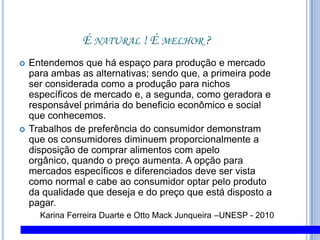 É natural ! É melhor ?Entendemos que há espaço para produção e mercado para ambas as alternativas; sendo que, a primeira pode ser considerada como a produção para nichos específicos de mercado e, a segunda, como geradora e responsável primária do beneficio econômico e social que conhecemos. Trabalhos de preferência do consumidor demonstram que os consumidores diminuem proporcionalmente a disposição de comprar alimentos com apelo orgânico, quando o preço aumenta. A opção para mercados específicos e diferenciados deve ser vista como normal e cabe ao consumidor optar pelo produto da qualidade que deseja e do preço que está disposto a pagar.Karina Ferreira Duarte e Otto Mack Junqueira –UNESP - 2010
